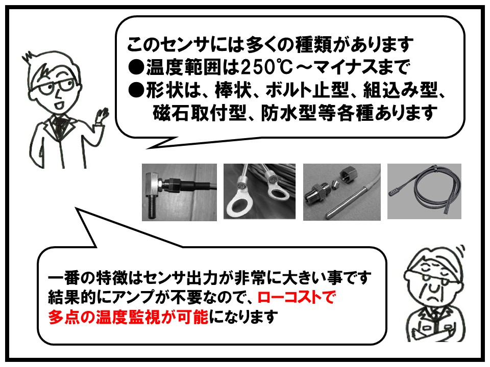 このセンサは多くの種類があります。温度範囲は250℃からマイナスまで対応しており、形状は棒状、ボルト止型、組込み型、磁石取り付け型、防水等、各種あります。一番の特徴はセンサ出力が非常に大きいので結果的にアンプが不要で、ローコストでの温度監視が可能になります。